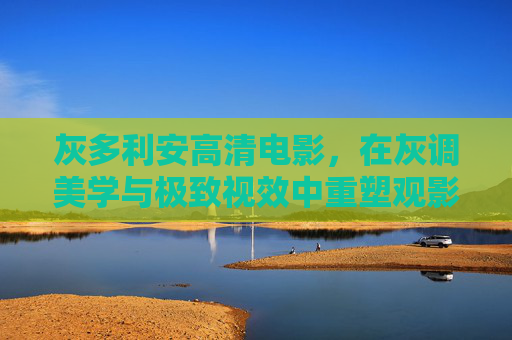 灰多利安高清电影,在灰调美学与极致视效中重塑观影边界,灰多利安,灰调美学与极致视效重塑观影边界 灰多利安高清电影,在灰调美学与极致视效中重塑观影边界,灰多利安,灰调美学与极致视效重塑观影边界