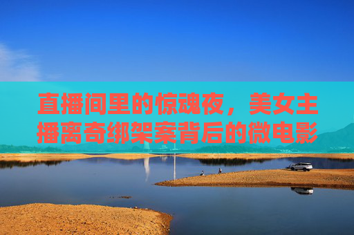 直播间里的惊魂夜,美女主播离奇绑架案背后的微电影故事,直播间惊魂夜,美女主播离奇绑架的微电影故事 直播间里的惊魂夜,美女主播离奇绑架案背后的微电影故事,直播间惊魂夜,美女主播离奇绑架的微电影故事