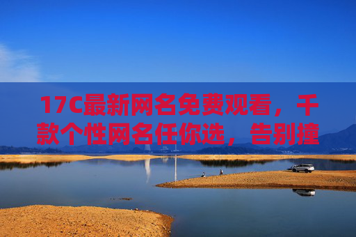 17C最新网名免费观看,千款个性网名任你选,告别撞名烦恼!17C最新网名免费选,千款个性不撞名! 17C最新网名免费观看,千款个性网名任你选,告别撞名烦恼!17C最新网名免费选,千款个性不撞名!