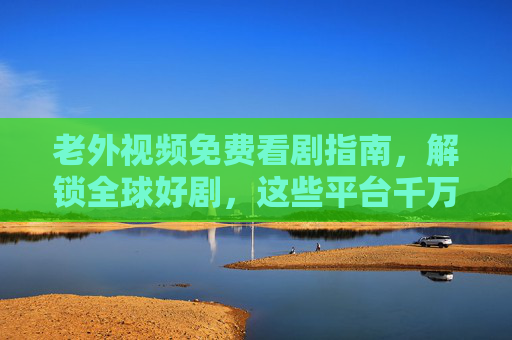 老外视频免费看剧指南,解锁全球好剧,这些平台千万别错过,老外免费看剧指南,解锁全球好剧平台别错过 老外视频免费看剧指南,解锁全球好剧,这些平台千万别错过,老外免费看剧指南,解锁全球好剧平台别错过