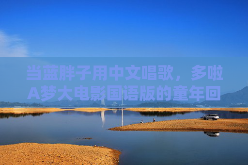 当蓝胖子用中文唱歌,多啦A梦大电影国语版的童年回响与温度,蓝胖子中文唱响童年,大电影国语版的温暖回响 当蓝胖子用中文唱歌,多啦A梦大电影国语版的童年回响与温度,蓝胖子中文唱响童年,大电影国语版的温暖回响