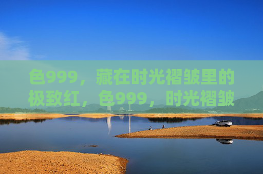 色999，藏在时光褶皱里的极致红，色999，时光褶皱里的极致红