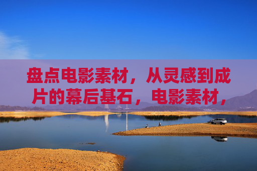 盘点电影素材,从灵感到成片的幕后基石,电影素材,从灵感到成片的幕后基石 盘点电影素材,从灵感到成片的幕后基石,电影素材,从灵感到成片的幕后基石