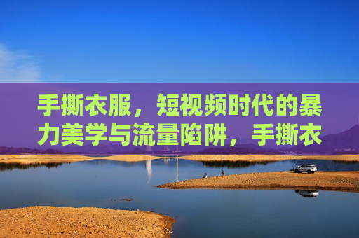 手撕衣服,短视频时代的暴力美学与流量陷阱,手撕衣服,短视频暴力美学的流量陷阱 手撕衣服,短视频时代的暴力美学与流量陷阱,手撕衣服,短视频暴力美学的流量陷阱