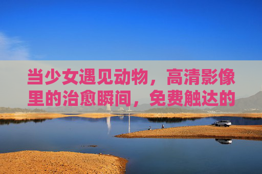当少女遇见动物，高清影像里的治愈瞬间，免费触达的自然诗篇，少女与动物邂逅，治愈的自然诗篇