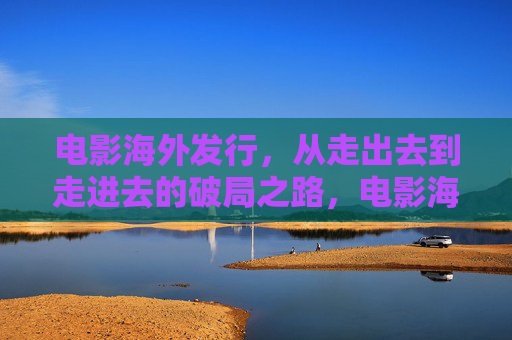 电影海外发行,从走出去到走进去的破局之路,电影海外发行,从走出去到走进去的破局之路 电影海外发行,从走出去到走进去的破局之路,电影海外发行,从走出去到走进去的破局之路