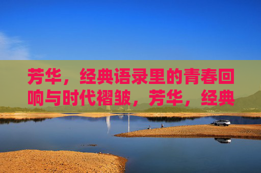 芳华,经典语录里的青春回响与时代褶皱,芳华,经典语录中的青春回响与时代褶皱 芳华,经典语录里的青春回响与时代褶皱,芳华,经典语录中的青春回响与时代褶皱