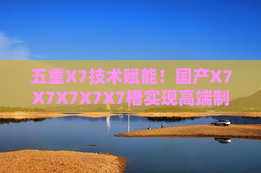 五重X7技术赋能!国产X7X7X7X7X7槽实现高端制造核心部件自主突破 五重X7技术赋能!国产X7X7X7X7X7槽实现高端制造核心部件自主突破
