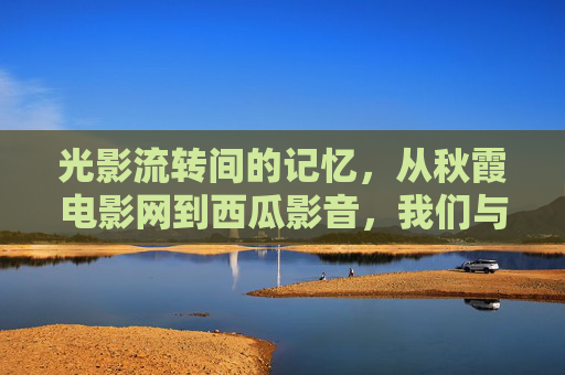 光影流转间的记忆,从秋霞电影网到西瓜影音,我们与影视的相遇方式,光影流转,从秋霞电影网到西瓜影音的相遇记忆 光影流转间的记忆,从秋霞电影网到西瓜影音,我们与影视的相遇方式,光影流转,从秋霞电影网到西瓜影音的相遇记忆