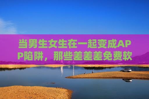 当男生女生在一起变成APP陷阱,那些差差差免费软件,正在透支年轻人的社交信任,免费APP陷阱,正在透支年轻人的社交信任 当男生女生在一起变成APP陷阱,那些差差差免费软件,正在透支年轻人的社交信任,免费APP陷阱,正在透支年轻人的社交信任