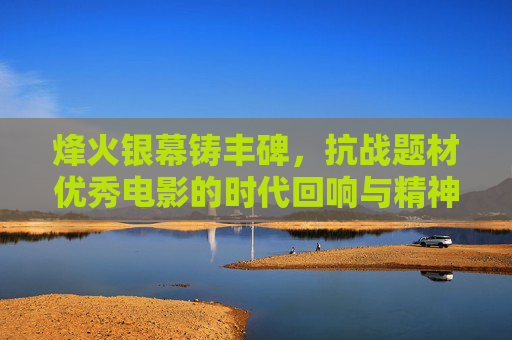 烽火银幕铸丰碑,抗战题材优秀电影的时代回响与精神传承,烽火银幕铸丰碑,抗战电影的时代回响与精神传承 烽火银幕铸丰碑,抗战题材优秀电影的时代回响与精神传承,烽火银幕铸丰碑,抗战电影的时代回响与精神传承