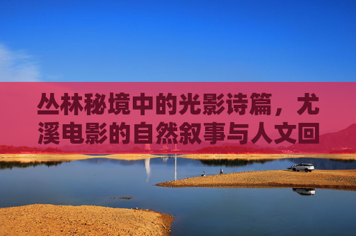 丛林秘境中的光影诗篇,尤溪电影的自然叙事与人文回响 丛林秘境中的光影诗篇,尤溪电影的自然叙事与人文回响