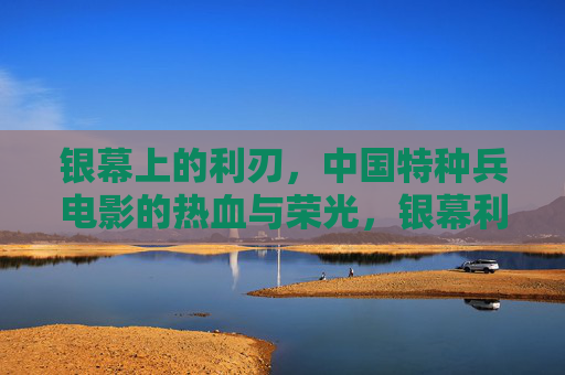 银幕上的利刃，中国特种兵电影的热血与荣光，银幕利刃，中国特种兵电影的热血荣光