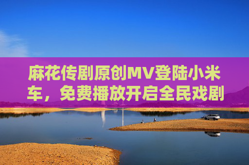 麻花传剧原创MV登陆小米车，免费播放开启全民戏剧新体验，麻花传剧原创MV登陆小米车 免费播放开启全民戏剧新体验