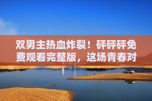 双男主热血炸裂!砰砰砰免费观看完整版,这场青春对决你绝对不能错过!双男主热血炸裂!免费观看青春对决完整版 双男主热血炸裂!砰砰砰免费观看完整版,这场青春对决你绝对不能错过!双男主热血炸裂!免费观看青春对决完整版
