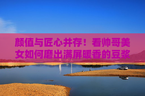 颜值与匠心并存!看帅哥美女如何磨出满屏暖香的豆浆,颜值匠心并存,暖香豆浆满屏 颜值与匠心并存!看帅哥美女如何磨出满屏暖香的豆浆,颜值匠心并存,暖香豆浆满屏