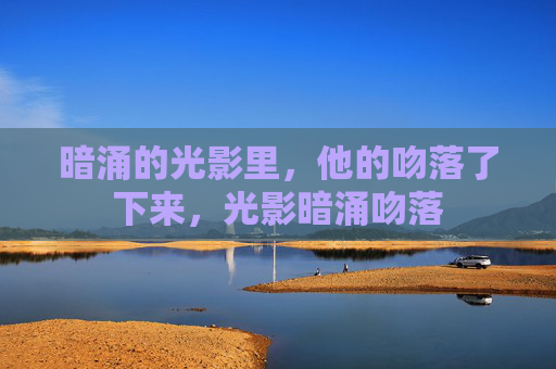 暗涌的光影里,他的吻落了下来,光影暗涌吻落 暗涌的光影里,他的吻落了下来,光影暗涌吻落