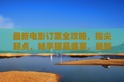 最新电影订票全攻略，指尖轻点，畅享银幕盛宴，最新电影订票全攻略，指尖轻点，畅享银幕盛宴
