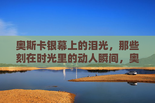 奥斯卡银幕上的泪光,那些刻在时光里的动人瞬间,奥斯卡银幕泪光,时光刻骨的动人瞬间 奥斯卡银幕上的泪光,那些刻在时光里的动人瞬间,奥斯卡银幕泪光,时光刻骨的动人瞬间