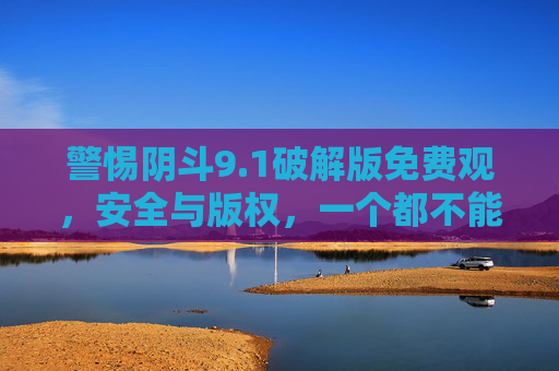 警惕阴斗9.1破解版免费观,安全与版权,一个都不能少,警惕阴斗9.1破解版免费观,安全与版权,一个都不能少 警惕阴斗9.1破解版免费观,安全与版权,一个都不能少,警惕阴斗9.1破解版免费观,安全与版权,一个都不能少