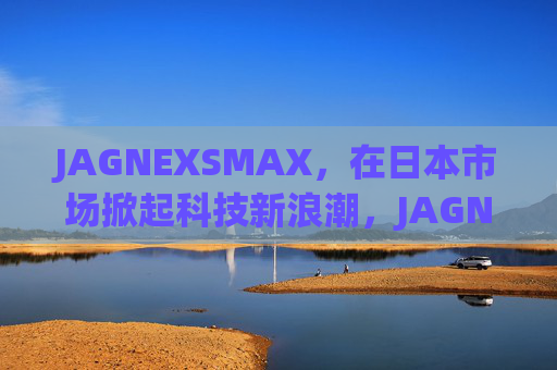 JAGNEXSMAX,在日本市场掀起科技新浪潮,JAGNEXSMAX掀起日本科技市场新浪潮 JAGNEXSMAX,在日本市场掀起科技新浪潮,JAGNEXSMAX掀起日本科技市场新浪潮