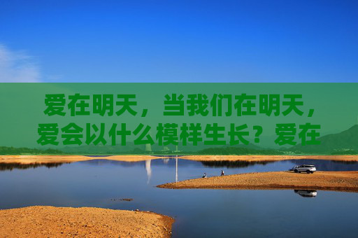 爱在明天,当我们在明天,爱会以什么模样生长?爱在明天,生长的模样 爱在明天,当我们在明天,爱会以什么模样生长?爱在明天,生长的模样