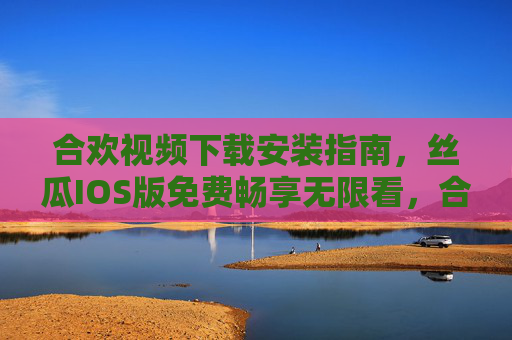 合欢视频下载安装指南,丝瓜IOS版免费畅享无限看,合欢视频丝瓜IOS版下载安装指南,免费畅享无限看 合欢视频下载安装指南,丝瓜IOS版免费畅享无限看,合欢视频丝瓜IOS版下载安装指南,免费畅享无限看
