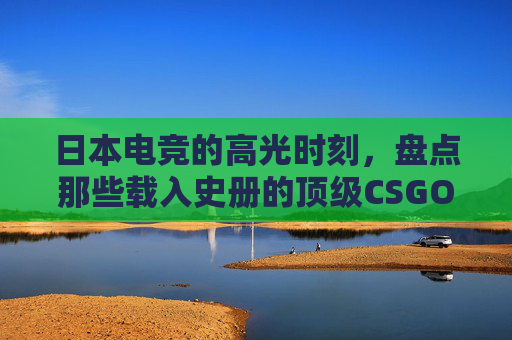 日本电竞的高光时刻,盘点那些载入史册的顶级CSGO大片,日本电竞高光时刻,载入史册的顶级CSGO经典 日本电竞的高光时刻,盘点那些载入史册的顶级CSGO大片,日本电竞高光时刻,载入史册的顶级CSGO经典