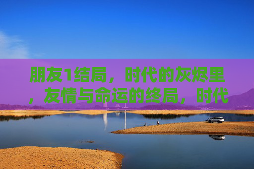 朋友1结局,时代的灰烬里,友情与命运的终局,时代的灰烬里,朋友1的友情与命运终局 朋友1结局,时代的灰烬里,友情与命运的终局,时代的灰烬里,朋友1的友情与命运终局