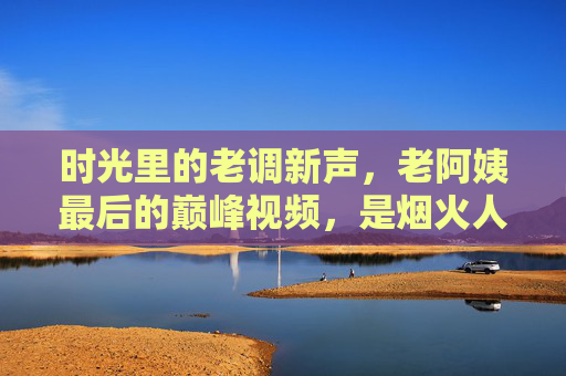 时光里的老调新声,老阿姨最后的巅峰视频,是烟火人间的谢幕诗,老阿姨的最后巅峰烟火诗 时光里的老调新声,老阿姨最后的巅峰视频,是烟火人间的谢幕诗,老阿姨的最后巅峰烟火诗