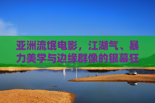 亚洲流氓电影，江湖气、暴力美学与边缘群像的银幕狂欢，亚洲流氓电影，江湖气、暴力美学与边缘群像的银幕狂欢
