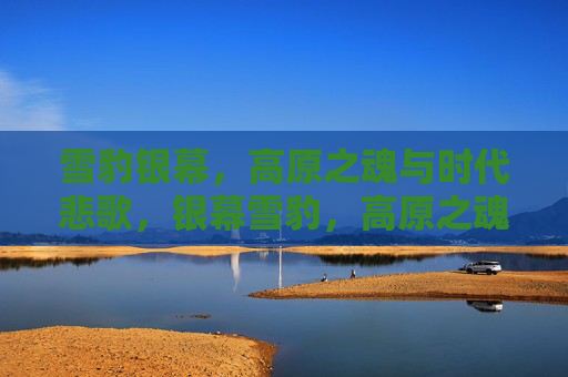 雪豹银幕,高原之魂与时代悲歌,银幕雪豹,高原之魂的时代悲歌 雪豹银幕,高原之魂与时代悲歌,银幕雪豹,高原之魂的时代悲歌