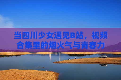 当四川少女遇见B站，视频合集里的烟火气与青春力