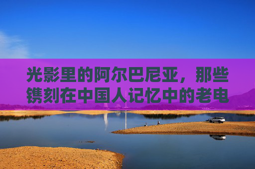 光影里的阿尔巴尼亚，那些镌刻在中国人记忆中的老电影，光影镌忆，阿尔巴尼亚老电影的中国记忆