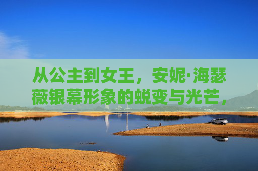 从公主到女王，安妮·海瑟薇银幕形象的蜕变与光芒，安妮·海瑟薇，从公主到女王的银幕蜕变与光芒