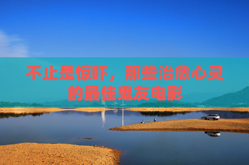 不止是惊吓,那些治愈心灵的最佳鬼友电影 不止是惊吓,那些治愈心灵的最佳鬼友电影