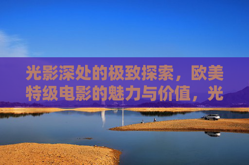 光影深处的极致探索,欧美特级电影的魅力与价值,光影深处的极致探索,欧美特级电影的魅力与价值 光影深处的极致探索,欧美特级电影的魅力与价值,光影深处的极致探索,欧美特级电影的魅力与价值