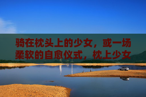 骑在枕头上的少女,或一场柔软的自愈仪式,枕上少女,一场柔软的自愈仪式 骑在枕头上的少女,或一场柔软的自愈仪式,枕上少女,一场柔软的自愈仪式