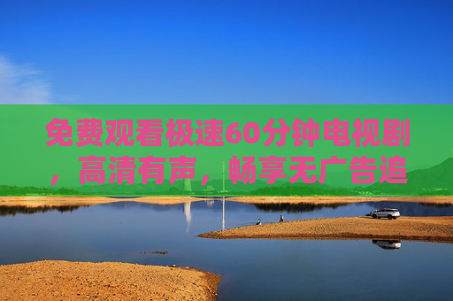 免费观看极速60分钟电视剧,高清有声,畅享无广告追剧体验,免费高清极速60分钟电视剧 无广告畅享追剧 免费观看极速60分钟电视剧,高清有声,畅享无广告追剧体验,免费高清极速60分钟电视剧 无广告畅享追剧