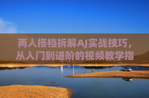 两人搭档拆解AJ实战技巧,从入门到进阶的视频教学指南,两人搭档拆解AJ实战技巧,从入门到进阶视频教学指南 两人搭档拆解AJ实战技巧,从入门到进阶的视频教学指南,两人搭档拆解AJ实战技巧,从入门到进阶视频教学指南