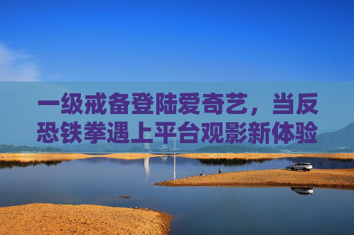一级戒备登陆爱奇艺，当反恐铁拳遇上平台观影新体验