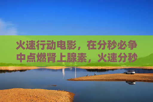 火速行动电影,在分秒必争中点燃肾上腺素,火速分秒,肾上腺素狂飙 火速行动电影,在分秒必争中点燃肾上腺素,火速分秒,肾上腺素狂飙