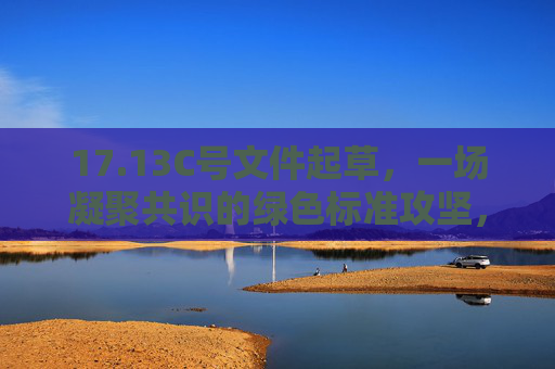 17.13C号文件起草,一场凝聚共识的绿色标准攻坚,17.13C号文件起草,凝聚共识攻坚绿色标准 17.13C号文件起草,一场凝聚共识的绿色标准攻坚,17.13C号文件起草,凝聚共识攻坚绿色标准