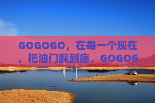 GOGOGO,在每一个现在,把油门踩到底,GOGOGO,此刻油门踩到底 GOGOGO,在每一个现在,把油门踩到底,GOGOGO,此刻油门踩到底