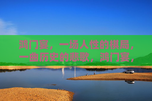 鸿门宴,一场人性的棋局,一曲历史的悲歌,鸿门宴,人性棋局与历史悲歌 鸿门宴,一场人性的棋局,一曲历史的悲歌,鸿门宴,人性棋局与历史悲歌
