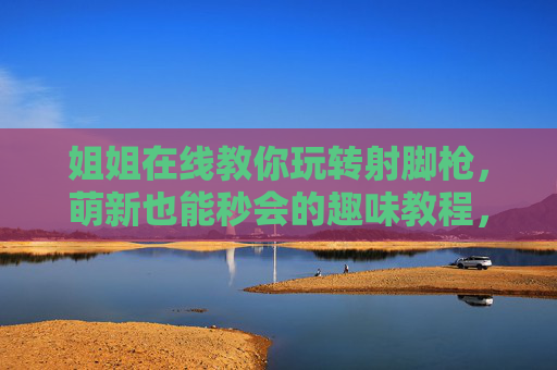 姐姐在线教你玩转射脚枪，萌新也能秒会的趣味教程，视频干货全解析！姐姐手把手教你玩转射脚枪！萌新秒会的趣味干货全攻略