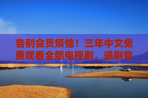 告别会员烦恼！三年中文免费观看全部电视剧，追剧党速看！三年免费看全部中文电视剧！追剧党告别会员烦恼速看！