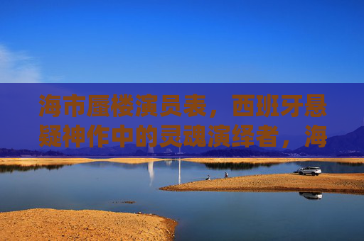 海市蜃楼演员表，西班牙悬疑神作中的灵魂演绎者，海市蜃楼演员表，西班牙悬疑神作的灵魂演绎者