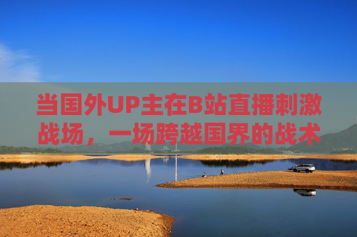 当国外UP主在B站直播刺激战场,一场跨越国界的战术狂欢,跨国战术狂欢,国外UP主B站直播刺激战场 当国外UP主在B站直播刺激战场,一场跨越国界的战术狂欢,跨国战术狂欢,国外UP主B站直播刺激战场