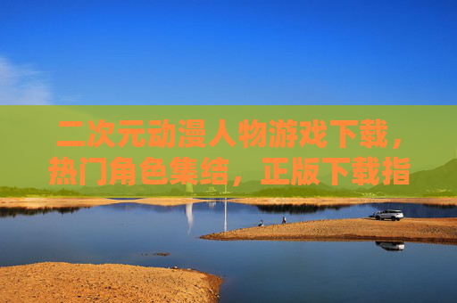 二次元动漫人物游戏下载，热门角色集结，正版下载指南一桶收